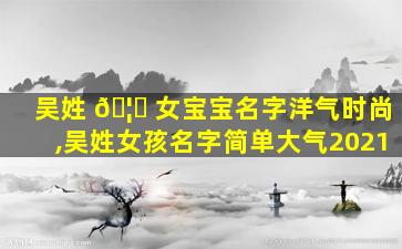 吴姓 🦆 女宝宝名字洋气时尚,吴姓女孩名字简单大气2021